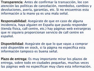 Transparencia: Antes de confirmar la transacción, lee con
atención las políticas de cancelación, reembolso, cambios y
devoluciones, avería, garantías, etc. Si no encuentras esta
información a la mano ya es una mala señal.

Responsabilidad: Asegúrate de que en caso de alguna
incidencia, haya alguien en España que pueda responder
(tienda física, call centre, etc.) hay páginas web extranjeras
que ni siquiera proporcionan servicio de call centre en
español.

Disponibilidad: Asegúrate de que lo que vayas a comprar
esté disponible en stock, si la página no especifica esta
información tampoco es buena señal.

Plazo de entrega: Es muy importante mirar los plazos de
entrega, sobre todo en ciudades pequeñas, muchas veces
las páginas web no especifican muy claro esta información.
 