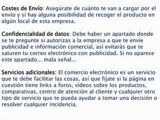 Costes de Envío: Asegúrate de cuánto te van a cargar por el
envío y si hay alguna posibilidad de recoger el producto en
algún local de esta empresa.

Confidencialidad de datos: Debe haber un apartado donde
se te pregunte si autorizas a la empresa a que te envíe
publicidad e información comercial, así evitarás que te
saturen tu correo electrónico con publicidad. Si no aparece
este apartado... mala señal...

Servicios adicionales: El comercio electrónico es un servicio
que te debe facilitar las cosas, así que fíjate si la página en
cuestión tiene links a foros, vídeos sobre los productos,
comparativas, centro de atención al cliente y cualquier otro
tipo de servicio que te pueda ayudar a tomar una decisión o
resolver cualquier incidencia.
 