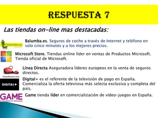Las tiendas on-line mas destacadas:
        Balumba.es. Seguros de coche a través de Internet y teléfono en
        solo cinco minutos y a los mejores precios.

   Microsoft Store. Tiendas online líder en ventas de Productos Microsoft.
   Tienda oficial de Microsoft.

      Línea Directa Aseguradora líderes europeos en la venta de seguros
      directos.
      Digital+ es el referente de la televisión de pago en España.
      Comercializa la oferta televisiva más selecta exclusiva y completa del
      país.
        Game tienda líder en comercialización de vídeo-juegos en España.
 