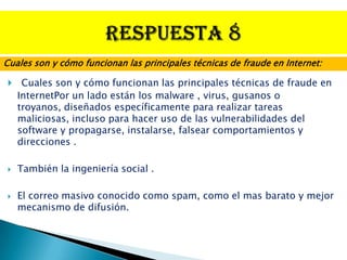 Cuales son y cómo funcionan las principales técnicas de fraude en Internet:

    Cuales son y cómo funcionan las principales técnicas de fraude en
    InternetPor un lado están los malware , virus, gusanos o
    troyanos, diseñados específicamente para realizar tareas
    maliciosas, incluso para hacer uso de las vulnerabilidades del
    software y propagarse, instalarse, falsear comportamientos y
    direcciones .

   También la ingeniería social .

   El correo masivo conocido como spam, como el mas barato y mejor
    mecanismo de difusión.
 