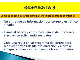 Cómo se pueden evitar las principales técnicas de fraude en Internet.

   No entregue su información por correo electrónico
    a nadie.

   Llame al banco y confirme el envío de un correo
    electrónico solicitando sus datos.

   Cree una regla en su programa de correo para
    bloquear envíos desde esa dirección y alerte a
    amigos y conocidos, así como a las autoridades.
 