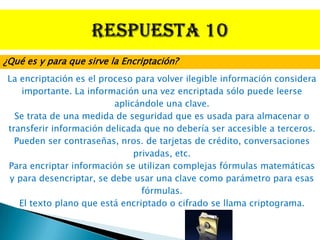 ¿Qué es y para que sirve la Encriptación?
 La encriptación es el proceso para volver ilegible información considera
     importante. La información una vez encriptada sólo puede leerse
                          aplicándole una clave.
   Se trata de una medida de seguridad que es usada para almacenar o
 transferir información delicada que no debería ser accesible a terceros.
   Pueden ser contraseñas, nros. de tarjetas de crédito, conversaciones
                               privadas, etc.
 Para encriptar información se utilizan complejas fórmulas matemáticas
 y para desencriptar, se debe usar una clave como parámetro para esas
                                 fórmulas.
    El texto plano que está encriptado o cifrado se llama criptograma.
 