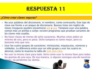 ¿Cómo crear claves seguras?
   No usar palabras del diccionario, ni nombres, como contraseña. Este tipo de
    clave cae frente a un ataque de diccionario. Buenas listas (en inglés) de
    claves inseguras pueden encontrarse acá y acá. Tampoco usar una palabra
    común más un prefijo o sufijo: existen programas que prueban variantes de
    las claves más usadas.
   No hacer claves de menos de ocho caracteres. Muchos sitios piden un
    mínimo de seis, pero es poco. Ocho tampoco es tanto mejor, pero es
    bastante más que seis.
   Usar los cuatro grupos de caracteres: minúsculas, mayúsculas, números y
    símbolos. La diferencia entre usar un sólo grupo y usar los cuatro es
    abismal, como lo muestra la tabla de este otro sitio.
   No usar la misma clave para todo. Sería como usar la misma llave para todas
    las puertas de una casa. De esa manera, si alguien consigue una de nuestras
    claves, no perdemos las demás.
 