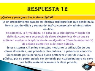 ¿Qué es y para que sirve la firma digital?
 Es un procedimiento basado en técnicas criptográficas que posibilita la
   formalización válida y segura del tráfico comercial y administrativo
                                   on-line.
    Físicamente, la firma digital se basa en la criptografía y puede ser
     definida como una secuencia de datos electrónicos (bits) que se
 obtienen mediante la aplicación de un algoritmo (fórmula matemática)
                 de cifrado asimétrico o de clave pública.
     Estos sistemas cifran los mensajes mediante la utilización de dos
  claves diferentes, una privada y otra pública. La privada es conocida
    únicamente por la persona a quien pertenece el par de claves. La
 pública, por su parte, puede ser conocida por cualquiera pero no sirve
               para hallar matemáticamente la clave privada.
 