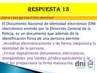 ¿Qué es y para que sirve el D.N.I electrónico?

 El Documento Nacional de Identidad electrónico (DNI
 electrónico) emitido por la Dirección General de la
 Policía, es un documento que además de la
 identificación física de una persona permite:
 _Acreditar electrónicamente y de forma inequívoca la
 identidad de la persona.
 _Firmar digitalmente documentos electrónicos,
 otorgándoles una validez jurídica equivalente a la
 que les proporciona la firma manuscrita.
 