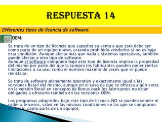 Diferentes tipos de licencia de software:
    OEM:
   Se trata de un tipo de licencia que supedita su venta a que esta debe ser
   como parte de un equipo nuevo, estando prohibido venderlos si no es bajo
   esta condición. Aunque afecta más que nada a sistemas operativos, también
   puede afectar a otro tipo de software.
   Aunque el software comprado bajo este tipo de licencia implica la propiedad
   del mismo por parte del que la compra los fabricantes pueden poner ciertas
   limitaciones a su uso, como el número máximo de veces que se puede
   reinstalar.
   Se trata de software plenamente operativo y exactamente igual a las
   versiones Retail del mismo, aunque en el caso de que se ofrezca algún extra
   en la versión Retail en concepto de Bonus pack los fabricantes no están
   obligados a ofrecerlo también en las versiones OEM.
   Los programas adquiridos bajo este tipo de licencia NO se pueden vender ni
   ceder a terceros, salvo en las mismas condiciones en las que se compraron
   (es decir, como parte de un equipo).
 