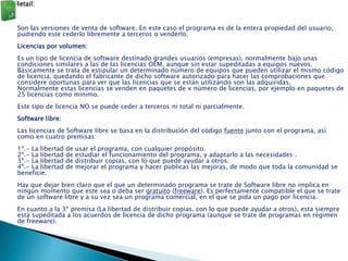 Retail:


Son las versiones de venta de software. En este caso el programa es de la entera propiedad del usuario,
pudiendo este cederlo libremente a terceros o venderlo.
Licencias por volumen:
Es un tipo de licencia de software destinado grandes usuarios (empresas), normalmente bajo unas
condiciones similares a las de las licencias OEM, aunque sin estar supeditadas a equipos nuevos.
Básicamente se trata de estipular un determinado número de equipos que pueden utilizar el mismo código
de licencia, quedando el fabricante de dicho software autorizado para hacer las comprobaciones que
considere oportunas para ver que las licencias que se están utilizando son las adquiridas.
Normalmente estas licencias se venden en paquetes de x número de licencias, por ejemplo en paquetes de
25 licencias como mínimo.
Este tipo de licencia NO se puede ceder a terceros ni total ni parcialmente.
Software libre:
Las licencias de Software libre se basa en la distribución del código fuente junto con el programa, así
como en cuatro premisas:
1ª.- La libertad   de   usar el programa, con cualquier propósito.
2ª.- La libertad   de   estudiar el funcionamiento del programa, y adaptarlo a las necesidades .
3ª.- La libertad   de   distribuir copias, con lo que puede ayudar a otros.
4ª.- La libertad   de   mejorar el programa y hacer públicas las mejoras, de modo que toda la comunidad se
beneficie.
Hay que dejar bien claro que el que un determinado programa se trate de Software libre no implica en
ningún momento que este sea o deba ser gratuito (freeware). Es perfectamente compatible el que se trate
de un software libre y a su vez sea un programa comercial, en el que se pida un pago por licencia.
En cuanto a la 3ª premisa (La libertad de distribuir copias, con lo que puede ayudar a otros), esta siempre
está supeditada a los acuerdos de licencia de dicho programa (aunque se trate de programas en régimen
de freeware).
 