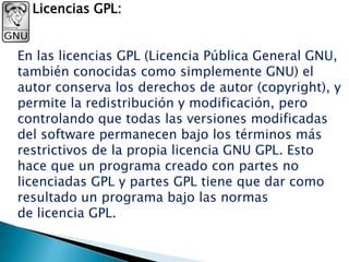 Licencias GPL:


En las licencias GPL (Licencia Pública General GNU,
también conocidas como simplemente GNU) el
autor conserva los derechos de autor (copyright), y
permite la redistribución y modificación, pero
controlando que todas las versiones modificadas
del software permanecen bajo los términos más
restrictivos de la propia licencia GNU GPL. Esto
hace que un programa creado con partes no
licenciadas GPL y partes GPL tiene que dar como
resultado un programa bajo las normas
de licencia GPL.
 