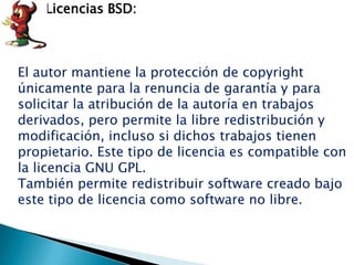 Licencias BSD:



El autor mantiene la protección de copyright
únicamente para la renuncia de garantía y para
solicitar la atribución de la autoría en trabajos
derivados, pero permite la libre redistribución y
modificación, incluso si dichos trabajos tienen
propietario. Este tipo de licencia es compatible con
la licencia GNU GPL.
También permite redistribuir software creado bajo
este tipo de licencia como software no libre.
 