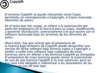 Copyleft:


El termino Copyleft se puede interpretar como Copia
permitida, en contraposición a Copyrigth, o Copia reservada
(derechos de autor).
En el tema que nos ocupa, se refiere a la autorización por
parte del propietario de la licencia para su copia, modificación
y posterior distribución, contrariamente a lo que ocurre con el
software licenciado bajo los terminos de los derechos de
autor.
Ahora bien, hay que aclarar que el propietario de
la licencia bajo términos de Copyleft puede desarrollar una
versión de dicho software bajo licencia sujeta a Copyrigth y
vender o ceder este software bajo cualquiera de estas
licencias, pero sin afectar a las licencias Copyleft ya otorgadas.
El propietario de estas licencias puede retirar la autorización
de uso de una licencia Copyleft si lo cree oportuno, pero en
ese caso está obligado a indemnizar a los poseedores de las
licencias en uso de este tipo.
 