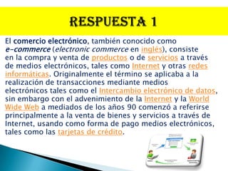 El comercio electrónico, también conocido como
e-commerce (electronic commerce en inglés), consiste
en la compra y venta de productos o de servicios a través
de medios electrónicos, tales como Internet y otras redes
informáticas. Originalmente el término se aplicaba a la
realización de transacciones mediante medios
electrónicos tales como el Intercambio electrónico de datos,
sin embargo con el advenimiento de la Internet y la World
Wide Web a mediados de los años 90 comenzó a referirse
principalmente a la venta de bienes y servicios a través de
Internet, usando como forma de pago medios electrónicos,
tales como las tarjetas de crédito.
 