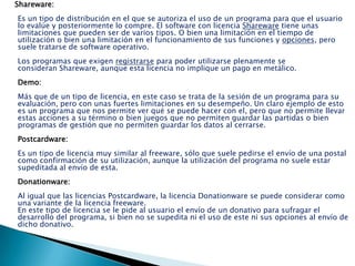 Shareware:
Es un tipo de distribución en el que se autoriza el uso de un programa para que el usuario
lo evalúe y posteriormente lo compre. El software con licencia Shareware tiene unas
limitaciones que pueden ser de varios tipos. O bien una limitación en el tiempo de
utilización o bien una limitación en el funcionamiento de sus funciones y opciones, pero
suele tratarse de software operativo.
Los programas que exigen registrarse para poder utilizarse plenamente se
consideran Shareware, aunque esta licencia no implique un pago en metálico.
Demo:
Más que de un tipo de licencia, en este caso se trata de la sesión de un programa para su
evaluación, pero con unas fuertes limitaciones en su desempeño. Un claro ejemplo de esto
es un programa que nos permite ver qué se puede hacer con el, pero que no permite llevar
estas acciones a su término o bien juegos que no permiten guardar las partidas o bien
programas de gestión que no permiten guardar los datos al cerrarse.
Postcardware:
Es un tipo de licencia muy similar al freeware, sólo que suele pedirse el envío de una postal
como confirmación de su utilización, aunque la utilización del programa no suele estar
supeditada al envío de esta.
Donationware:
Al igual que las licencias Postcardware, la licencia Donationware se puede considerar como
una variante de la licencia freeware.
En este tipo de licencia se le pide al usuario el envío de un donativo para sufragar el
desarrollo del programa, si bien no se supedita ni el uso de este ni sus opciones al envío de
dicho donativo.
 