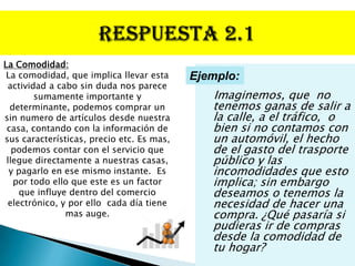 La Comodidad:
 La comodidad, que implica llevar esta     Ejemplo:
 actividad a cabo sin duda nos parece
        sumamente importante y                Imaginemos, que no
  determinante, podemos comprar un            tenemos ganas de salir a
sin numero de artículos desde nuestra         la calle, a el tráfico, o
 casa, contando con la información de         bien si no contamos con
sus características, precio etc. Es mas,      un automóvil, el hecho
   podemos contar con el servicio que         de el gasto del trasporte
 llegue directamente a nuestras casas,        público y las
  y pagarlo en ese mismo instante. Es         incomodidades que esto
   por todo ello que este es un factor        implica; sin embargo
    que influye dentro del comercio           deseamos o tenemos la
 electrónico, y por ello cada día tiene       necesidad de hacer una
               mas auge.                      compra. ¿Qué pasaría si
                                              pudieras ir de compras
                                              desde la comodidad de
                                              tu hogar?
 