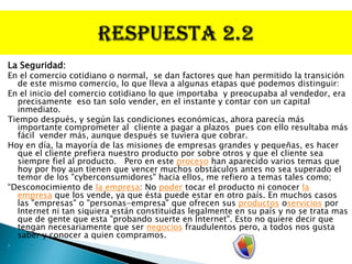 La Seguridad:
En el comercio cotidiano o normal, se dan factores que han permitido la transición
  de este mismo comercio, lo que lleva a algunas etapas que podemos distinguir:
En el inicio del comercio cotidiano lo que importaba y preocupaba al vendedor, era
  precisamente eso tan solo vender, en el instante y contar con un capital
  inmediato.
Tiempo después, y según las condiciones económicas, ahora parecía más
  importante comprometer al cliente a pagar a plazos pues con ello resultaba más
  fácil vender más, aunque después se tuviera que cobrar.
Hoy en día, la mayoría de las misiones de empresas grandes y pequeñas, es hacer
  que el cliente prefiera nuestro producto por sobre otros y que el cliente sea
  siempre fiel al producto. Pero en este proceso han aparecido varios temas que
  hoy por hoy aun tienen que vencer muchos obstáculos antes no sea superado el
  temor de los "cyberconsumidores" hacia ellos, me refiero a temas tales como;
“Desconocimiento de la empresa: No poder tocar el producto ni conocer la
  empresa que los vende, ya que ésta puede estar en otro país. En muchos casos
  las "empresas" o "personas-empresa" que ofrecen sus productos oservicios por
  Internet ni tan siquiera están constituidas legalmente en su país y no se trata mas
  que de gente que esta "probando suerte en Internet". Esto no quiere decir que
  tengan necesariamente que ser negocios fraudulentos pero, a todos nos gusta
  saber y conocer a quien compramos.

 