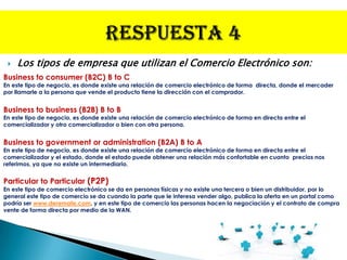    Los tipos de empresa que utilizan el Comercio Electrónico son:
Business to consumer (B2C) B to C
En este tipo de negocio, es donde existe una relación de comercio electrónico de forma directa, donde el mercader
por llamarle a la persona que vende el producto tiene la dirección con el comprador.


Business to business (B2B) B to B
En este tipo de negocio, es donde existe una relación de comercio electrónico de forma en directa entre el
comercializador y otro comercializador o bien con otra persona.


Business to government or administration (B2A) B to A
En este tipo de negocio, es donde existe una relación de comercio electrónico de forma en directa entre el
comercializador y el estado, donde el estado puede obtener una relación más confortable en cuanto precios nos
referimos, ya que no existe un intermediario.


Particular to Particular (P2P)
En este tipo de comercio electrónico se da en personas físicas y no existe una tercera o bien un distribuidor, por lo
general este tipo de comercio se da cuando la parte que le interesa vender algo, publica la oferta en un portal como
podría ser www.deremate.com, y en este tipo de comercio las personas hacen la negociación y el contrato de compra
vente de forma directa por medio de la WAN.
 