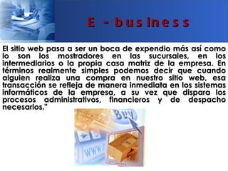E - b u s in e s s
El sitio web pasa a ser un boca de expendio más así como
lo son los mostradores en las sucursales, en los
intermediarios o la propia casa matriz de la empresa. En
términos realmente simples podemos decir que cuando
alguien realiza una compra en nuestro sitio web, esa
transacción se refleja de manera inmediata en los sistemas
informáticos de la empresa, a su vez que dispara los
procesos administrativos, financieros y de despacho
necesarios."
 