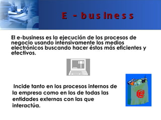 E - b u s in e s s

El e-business es la ejecución de los procesos de
negocio usando intensivamente los medios
electrónicos buscando hacer éstos más eficientes y
efectivos.




 Incide tanto en los procesos internos de
la empresa como en los de todas las
entidades externas con las que
interactúa.
 