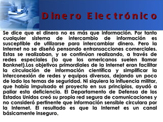 D in e r o E le c t r ó n ic o
Se dice que el dinero no es más que información. Por tanto
cualquier sistema de intercambio de información es
susceptible de utilizarse para intercambiar dinero. Pero la
Internet no se diseñó pensando entransacciones comerciales.
Estas se realizaban, y se continúan realizando, a través de
redes especiales (lo que los americanos suelen llamar
Banknet).Los objetivos primordiales de la Internet eran facilitar
la circulación de información científica y simplificar la
interconexión de redes y equipos diversos, dejando un poco
de lado los temas de seguridad. Ni siquiera la influencia militar,
que había impulsado el proyecto en sus principios, ayudó a
paliar esta deficiencia. El Departamento de Defensa de los
Estados Unidos creó su propia red segura de comunicaciones y
no consideró pertinente que información sensible circulara por
la Internet. El resultado es que la Internet es un canal
básicamente inseguro.
 
