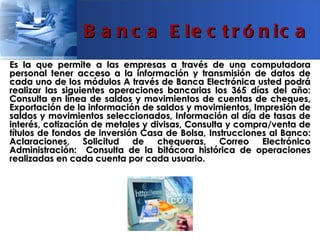 B a n c a E le c t r ó n ic a
Es la que permite a las empresas a través de una computadora
personal tener acceso a la información y transmisión de datos de
cada uno de los módulos A través de Banca Electrónica usted podrá
realizar las siguientes operaciones bancarias los 365 días del año:
Consulta en línea de saldos y movimientos de cuentas de cheques,
Exportación de la información de saldos y movimientos, Impresión de
saldos y movimientos seleccionados, Información al día de tasas de
interés, cotización de metales y divisas, Consulta y compra/venta de
títulos de fondos de inversión Casa de Bolsa, Instrucciones al Banco:
Aclaraciones, Solicitud de        chequeras, Correo       Electrónico
Administración: Consulta de la bitácora histórica de operaciones
realizadas en cada cuenta por cada usuario.
 
