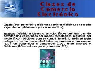 C la s e s d e
                            C o m e r c io
                           E le c t r ó n ic o
Directo (que, por referirse a bienes o servicios digitales, se concerta
y ejecuta completamente por vía informática)

Indirecto (referido a bienes o servicios físicos que aun cuando
permitan una celebración por medios tecnológicos, requieren del
medio físico tradicional para su cumplimiento). También se suele
categorizar en comercio electrónico de empresa a consumidor
(B2C), de consumidor a consumidor (C2C), entre empresa y
Gobierno (B2G) o entre empresa y empresa (B2B).
 