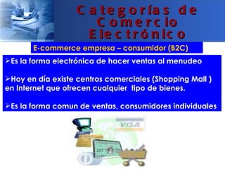 C a t e g o r ía s d e
                      C o m e r c io
                     E le c t r ó n ic o
       E-commerce empresa – consumidor (B2C)
Es la forma electrónica de hacer ventas al menudeo

Hoy en día existe centros comerciales (Shopping Mall )
en Internet que ofrecen cualquier tipo de bienes.

Es la forma comun de ventas, consumidores individuales
 