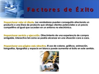 F a c t o r e s d e É x it o

Proporcionar valor al cliente. Los vendedores pueden conseguirlo ofreciendo un
producto o una línea de producto que atraiga clientes potenciales a un precio
competitivo al igual que suceden en un entorno no electrónico.


Proporcionar servicio y ejecución. Ofrecimiento de una experiencia de compra
amigable, interactiva tal como se podría alcanzar en una situación cara a cara.


Proporcionar una página web atractiva. El uso de colores, gráficos, animación,
fotografías, tipografías y espacio en blanco puede aumentar el éxito en este sentido.
 