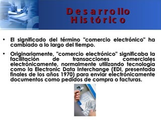 D e s a r r o llo
                        H is t ó r ic o

• El significado del término "comercio electrónico" ha
  cambiado a lo largo del tiempo.
• Originariamente, "comercio electrónico" significaba la
  facilitación     de     transacciones       comerciales
  electrónicamente, normalmente utilizando tecnología
  como la Electronic Data Interchange (EDI, presentada
  finales de los años 1970) para enviar electrónicamente
  documentos como pedidos de compra o facturas.
 
