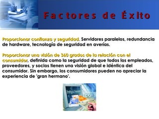 F a c t o r e s d e É x it o

Proporcionar confianza y seguridad. Servidores paralelos, redundancia
de hardware, tecnología de seguridad en averías.

Proporcionar una visión de 360 grados de la relación con el
consumidor, definida como la seguridad de que todos los empleados,
proveedores, y socios tienen una visión global e idéntica del
consumidor. Sin embargo, los consumidores pueden no apreciar la
experiencia de 'gran hermano'.
 