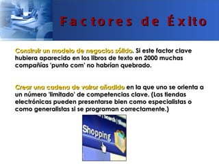 F a c t o r e s d e É x it o

Construir un modelo de negocios sólido. Si este factor clave
hubiera aparecido en los libros de texto en 2000 muchas
compañías 'punto com' no habrían quebrado.


Crear una cadena de valror añadido en la que uno se orienta a
un número 'limitado' de competencias clave. (Las tiendas
electrónicas pueden presentarse bien como especialistas o
como generalistas si se programan correctamente.)
 