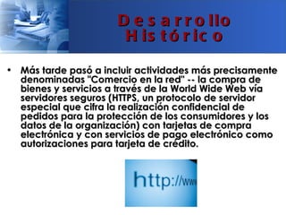 D e s a r r o llo
                       H is t ó r ic o

• Más tarde pasó a incluir actividades más precisamente
  denominadas "Comercio en la red" -- la compra de
  bienes y servicios a través de la World Wide Web vía
  servidores seguros (HTTPS, un protocolo de servidor
  especial que cifra la realización confidencial de
  pedidos para la protección de los consumidores y los
  datos de la organización) con tarjetas de compra
  electrónica y con servicios de pago electrónico como
  autorizaciones para tarjeta de crédito.
 