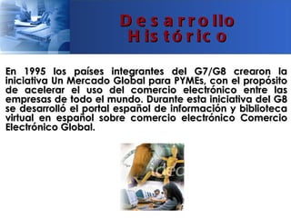 D e s a r r o llo
                        H is t ó r ic o

En 1995 los países integrantes del G7/G8 crearon la
iniciativa Un Mercado Global para PYMEs, con el propósito
de acelerar el uso del comercio electrónico entre las
empresas de todo el mundo. Durante esta iniciativa del G8
se desarrolló el portal español de información y biblioteca
virtual en español sobre comercio electrónico Comercio
Electrónico Global.
 