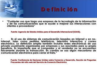 D e f in ic ió n

•   "Cualquier uso que haga una empresa de la tecnología de la información
    y de las comunicaciones que le ayude a mejorar sus interacciones con
    clientes o proveedores"

        Fuente: Agencia de Estados Unidos para el Desarrollo Internacional (USAID).


•        Es el uso de sistemas de comunicación basados en Internet y en no-
Internet, tales como pedidos telefónicos, televisión interactiva y correo
electrónico. La definición amplia también incluiría redes electrónicas de uso
privado usualmente organizadas por empresas y sus asociados para su propio
beneficio. Es importante que el comprador y el vendedor no se encuentren
físicamente durante la transacción. En cambio se usa algún mecanismo de
comunicación electrónica para cerrar el trato.“

       Fuente: Conferencia de Naciones Unidas sobre Comercio y Desarrollo, Sección de Preguntas
       Frecuentes del sitio web del Servicio de Comercio Electrónico
 