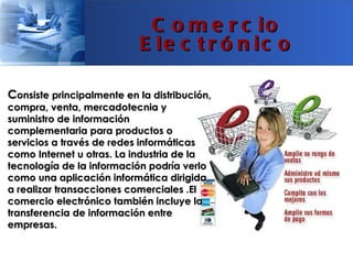 C o m e r c io
                           E le c t r ó n ic o

Consiste principalmente en la distribución,
compra, venta, mercadotecnia y
suministro de información
complementaria para productos o
servicios a través de redes informáticas
como Internet u otras. La industria de la
tecnología de la información podría verlo
como una aplicación informática dirigida
a realizar transacciones comerciales .El
comercio electrónico también incluye la
transferencia de información entre
empresas.
 