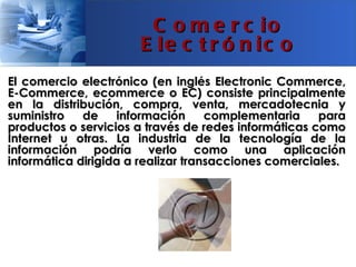 C o m e r c io
                      E le c t r ó n ic o
El comercio electrónico (en inglés Electronic Commerce,
E-Commerce, ecommerce o EC) consiste principalmente
en la distribución, compra, venta, mercadotecnia y
suministro   de    información      complementaria    para
productos o servicios a través de redes informáticas como
Internet u otras. La industria de la tecnología de la
información podría verlo como una aplicación
informática dirigida a realizar transacciones comerciales.
 