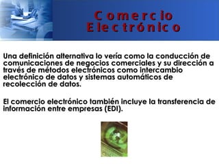 C o m e r c io
                       E le c t r ó n ic o

Una definición alternativa lo vería como la conducción de
comunicaciones de negocios comerciales y su dirección a
través de métodos electrónicos como intercambio
electrónico de datos y sistemas automáticos de
recolección de datos.

El comercio electrónico también incluye la transferencia de
información entre empresas (EDI).
 