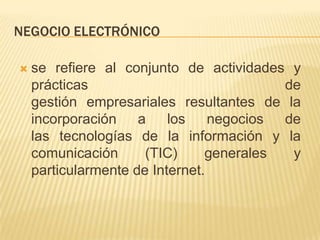 NEGOCIO ELECTRÓNICO

   se refiere al conjunto de actividades y
    prácticas                             de
    gestión empresariales resultantes de la
    incorporación a       los    negocios de
    las tecnologías de la información y la
    comunicación      (TIC)     generales  y
    particularmente de Internet.
 