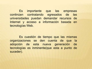 Es importante que las empresas
continúen contratando egresados de las
universidades puedan demandar recursos de
Internet y acceso a información basada en
tecnologías Web.


       Es cuestión de tiempo que las mismas
organizaciones se den cuenta de que la
adopción de esta nueva generación de
tecnologías es inminente(que esta a punto de
suceder).
 