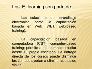 Los E_learning son parte de:

       Las soluciones de aprendizaje
electrónico como la capacitación
basada en Web (WBT, web-based
training).

       La capacitación basada en
computadora (CBT) computer-based
training; permite a los alumnos estudiar
desde su propio escritorio. La entrega
directa de los cursos puede disminuir
los tiempos ayudan a eliminar costos de
viajes.
 