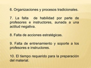 6. Organizaciones y procesos tradicionales.

7. La falta de habilidad por parte de
profesores e instructores, aunada a una
actitud negativa.

8. Falta de acciones estratégicas.

9. Falta de entrenamiento y soporte a los
profesores e instructores.

10. El tiempo requerido para la preparación
del material.
 