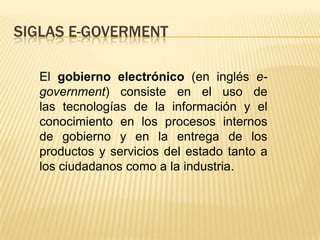 SIGLAS E-GOVERMENT

  El gobierno electrónico (en inglés e-
  government) consiste en el uso de
  las tecnologías de la información y el
  conocimiento en los procesos internos
  de gobierno y en la entrega de los
  productos y servicios del estado tanto a
  los ciudadanos como a la industria.
 