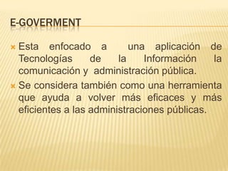 E-GOVERMENT

 Esta enfocado a           una aplicación de
  Tecnologías      de    la    Información    la
  comunicación y administración pública.
 Se considera también como una herramienta
  que ayuda a volver más eficaces y más
  eficientes a las administraciones públicas.
 