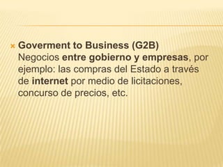    Goverment to Business (G2B)
    Negocios entre gobierno y empresas, por
    ejemplo: las compras del Estado a través
    de internet por medio de licitaciones,
    concurso de precios, etc.
 