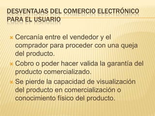 DESVENTAJAS DEL COMERCIO ELECTRÓNICO
PARA EL USUARIO

 Cercanía entre el vendedor y el
  comprador para proceder con una queja
  del producto.
 Cobro o poder hacer valida la garantía del
  producto comercializado.
 Se pierde la capacidad de visualización
  del producto en comercialización o
  conocimiento físico del producto.
 