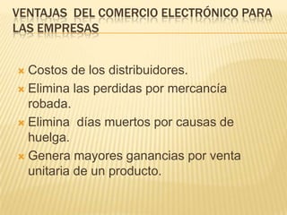 VENTAJAS DEL COMERCIO ELECTRÓNICO PARA
LAS EMPRESAS


 Costos de los distribuidores.
 Elimina las perdidas por mercancía
  robada.
 Elimina días muertos por causas de
  huelga.
 Genera mayores ganancias por venta
  unitaria de un producto.
 