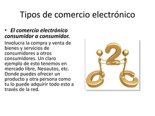 Tipos de comercio electrónico
• El comercio electrónico
consumidor a consumidor.
Involucra la compra y venta de
bienes y servicios de
consumidores a otros
consumidores. Un claro
ejemplo de esto tenemos en
mercado libre, Neoautos, etc.
Donde puedes ofrecer un
producto y otra persona como
tu lo puede adquirir todo esto a
través de la red.
 