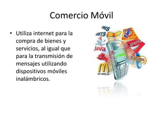 Comercio Móvil
• Utiliza internet para la
  compra de bienes y
  servicios, al igual que
  para la transmisión de
  mensajes utilizando
  dispositivos móviles
  inalámbricos.
 