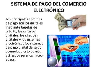 SISTEMA DE PAGO DEL COMERCIO
            ELECTRÓNICO
Los principales sistemas
de pago son los digitales
mediante tarjetas de
crédito, las carteras
digitales, los cheques
digitales y los sistemas
electrónicos los sistemas
de pago digital de saldo
acumulado esto es más
utilizados para los micro-
pagos.
 