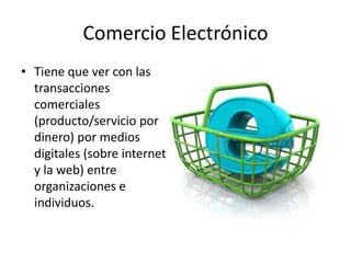 Comercio Electrónico
• Tiene que ver con las
  transacciones
  comerciales
  (producto/servicio por
  dinero) por medios
  digitales (sobre internet
  y la web) entre
  organizaciones e
  individuos.
 
