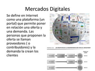 Mercados Digitales
Se define en Internet
como una plataforma (un
portal) que permite poner
en relación una oferta y
una demanda. Las
personas que proponen la
oferta se llaman
proveedores ( o
contribuidores) y la
demanda la crean los
clientes
 