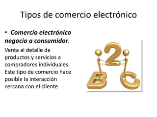 Tipos de comercio electrónico
• Comercio electrónico
negocio a consumidor.
Venta al detalle de
productos y servicios a
compradores individuales.
Este tipo de comercio hace
posible la interacción
cercana con el cliente
 